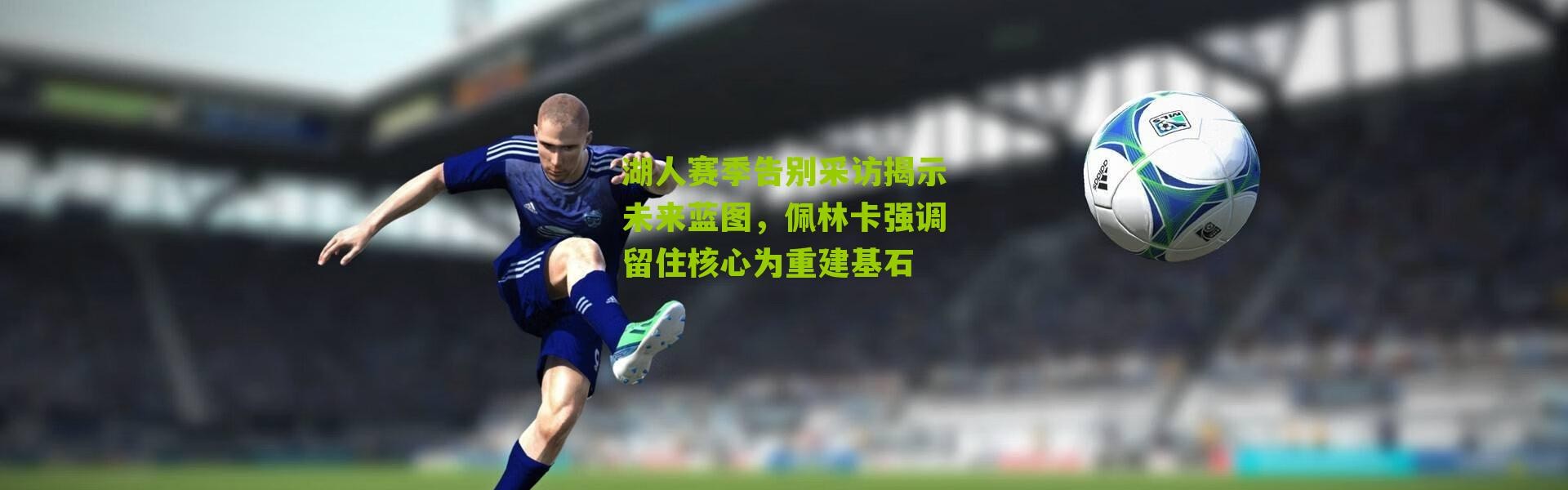 湖人赛季告别采访揭示未来蓝图，佩林卡强调留住核心为重建基石