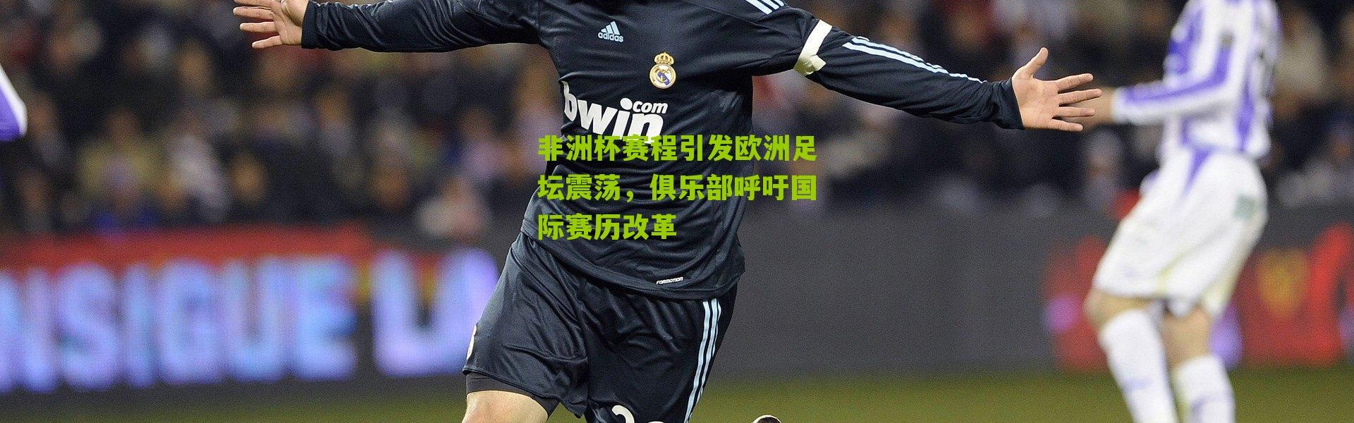 非洲杯赛程引发欧洲足坛震荡，俱乐部呼吁国际赛历改革