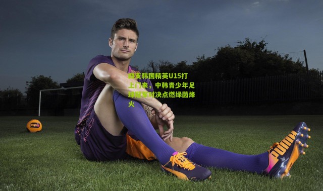 四支韩国精英U15打上门来，中韩青少年足球冠军对决点燃绿茵烽火