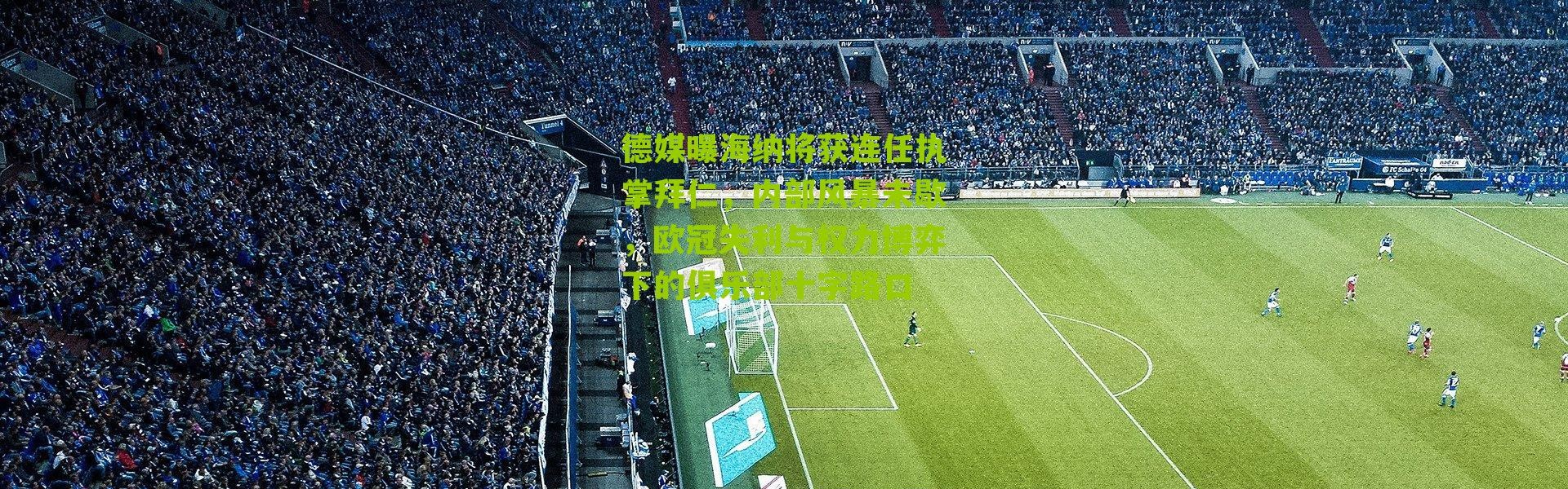 德媒曝海纳将获连任执掌拜仁，内部风暴未歇，欧冠失利与权力博弈下的俱乐部十字路口