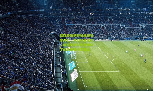 德媒曝海纳将获连任执掌拜仁，内部风暴未歇，欧冠失利与权力博弈下的俱乐部十字路口