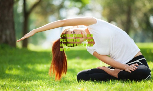 八村垒强势归队！日本男篮如虎添翼，六月两战中国男篮引燃亚洲篮坛焦点