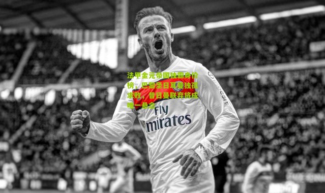 法甲金元帝国独霸身价榜，巴黎圣日耳曼独孤求败，昔日曼联弃将成唯一悬念