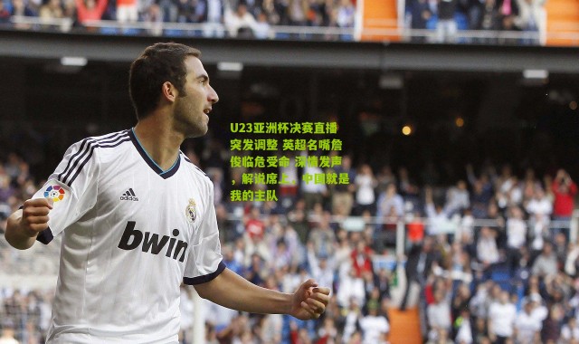 U23亚洲杯决赛直播突发调整 英超名嘴詹俊临危受命 深情发声，解说席上，中国就是我的主队