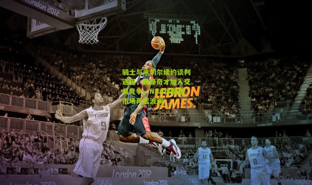 骑士与米切尔续约谈判遇阻，黄蜂奇才加入交易竞争，NBA休赛期市场再起波澜