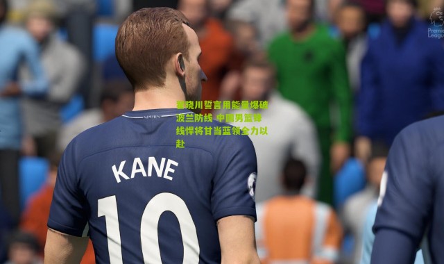 翟晓川誓言用能量爆破波兰防线 中国男篮锋线悍将甘当蓝领全力以赴