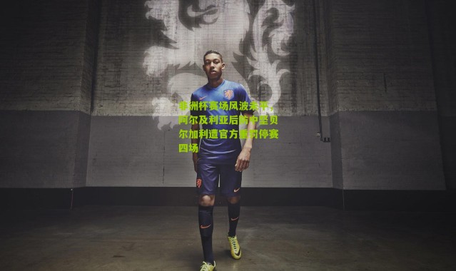 非洲杯赛场风波未平，阿尔及利亚后防中坚贝尔加利遭官方重罚停赛四场