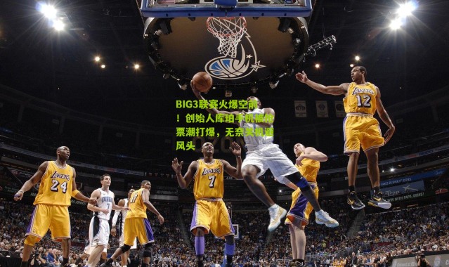 BIG3联赛火爆空前！创始人库珀手机被抢票潮打爆，无奈关机避风头