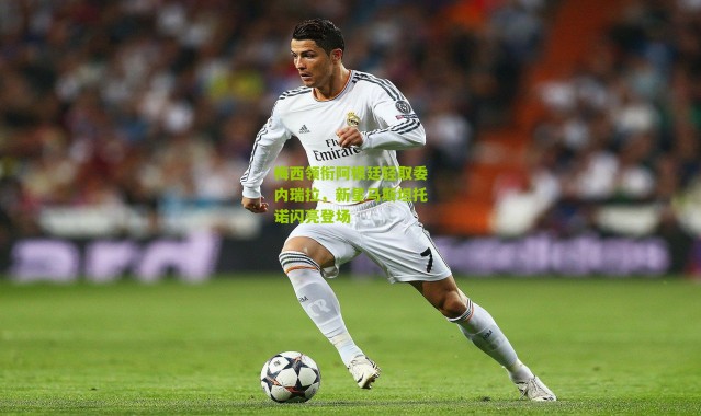 梅西领衔阿根廷轻取委内瑞拉，新星马斯坦托诺闪亮登场