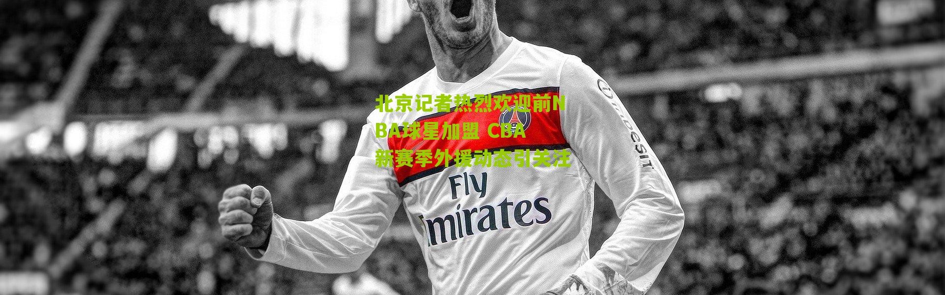 北京记者热烈欢迎前NBA球星加盟 CBA新赛季外援动态引关注