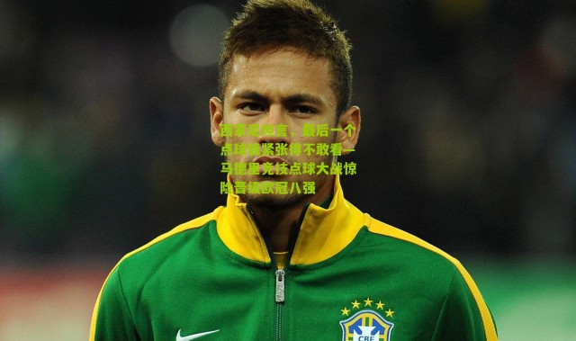 西蒙尼坦言，最后一个点球我紧张得不敢看—马德里竞技点球大战惊险晋级欧冠八强