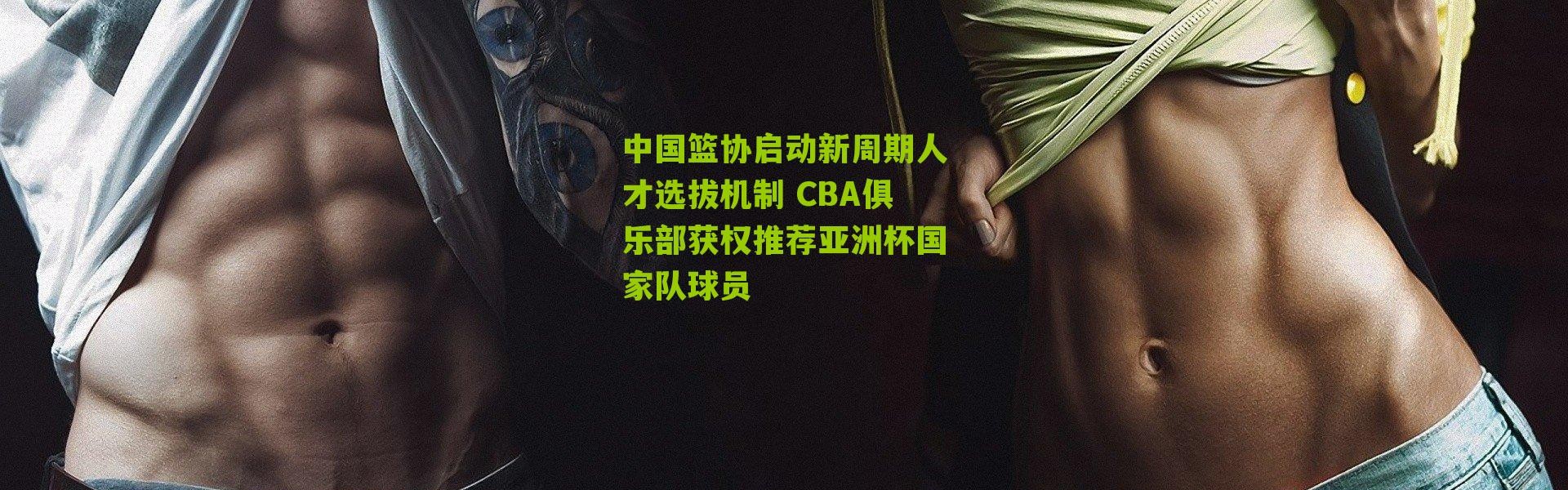 中国篮协启动新周期人才选拔机制 CBA俱乐部获权推荐亚洲杯国家队球员