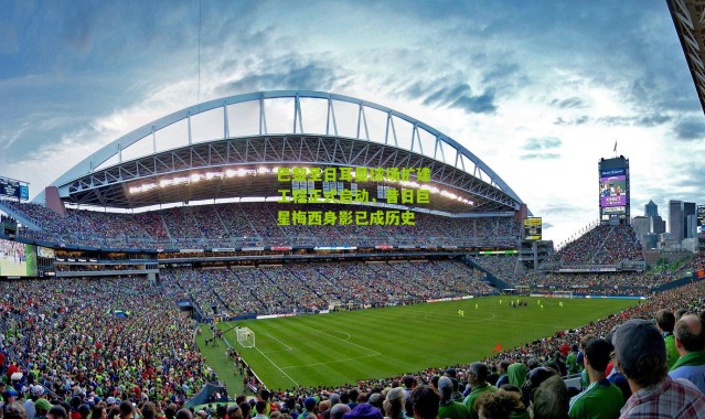 巴黎圣日耳曼球场扩建工程正式启动，昔日巨星梅西身影已成历史