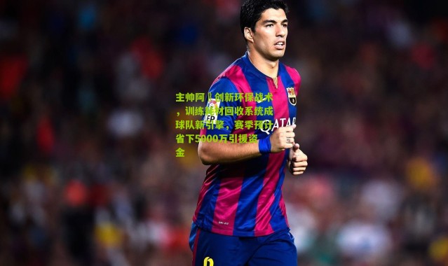 主帅阿囧创新环保战术，训练耗材回收系统成球队新引擎，赛季预计省下5000万引援资金