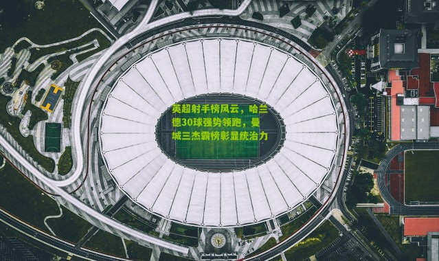 英超射手榜风云，哈兰德30球强势领跑，曼城三杰霸榜彰显统治力