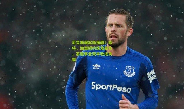 尼克斯崛起助推器！哈特，加盟纽约焕发新生，家庭事业双丰收成关键