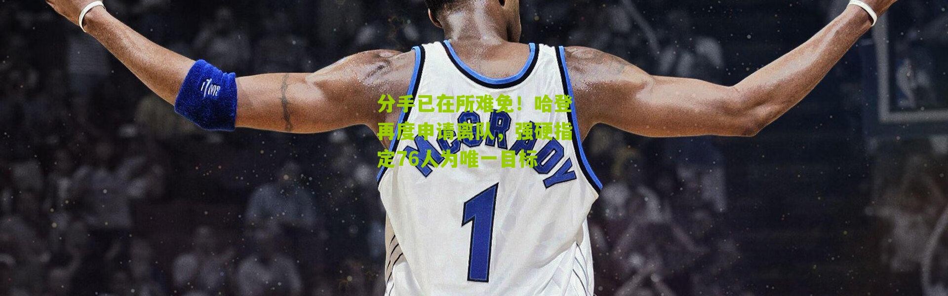 分手已在所难免！哈登再度申请离队，强硬指定76人为唯一目标