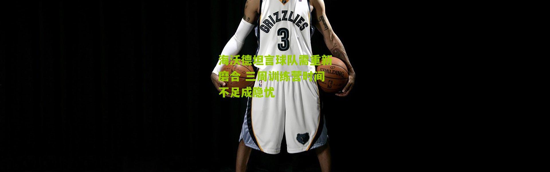 海沃德坦言球队需重新磨合 三周训练营时间不足成隐忧