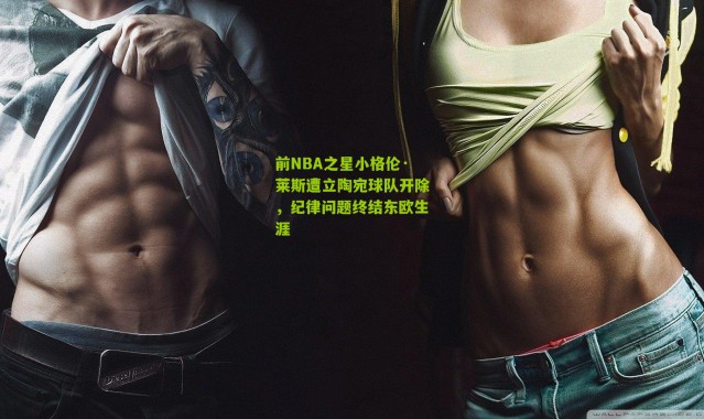 前NBA之星小格伦·莱斯遭立陶宛球队开除，纪律问题终结东欧生涯