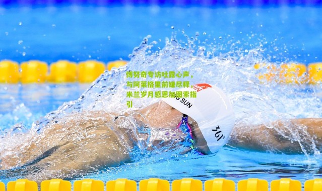 博努奇专访吐露心声，与阿莱格里前嫌尽释，米兰岁月感恩加图索指引