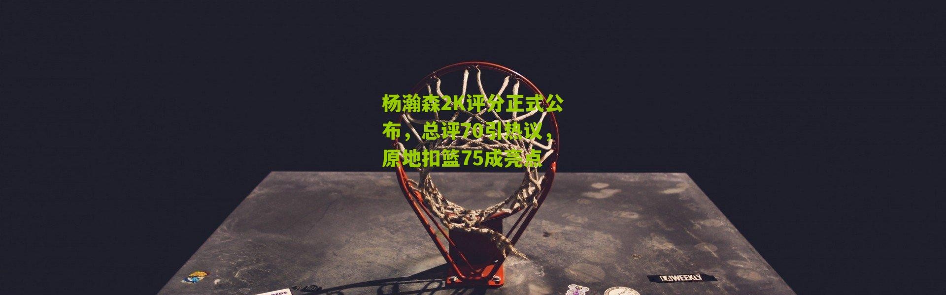 杨瀚森2K评分正式公布，总评70引热议，原地扣篮75成亮点