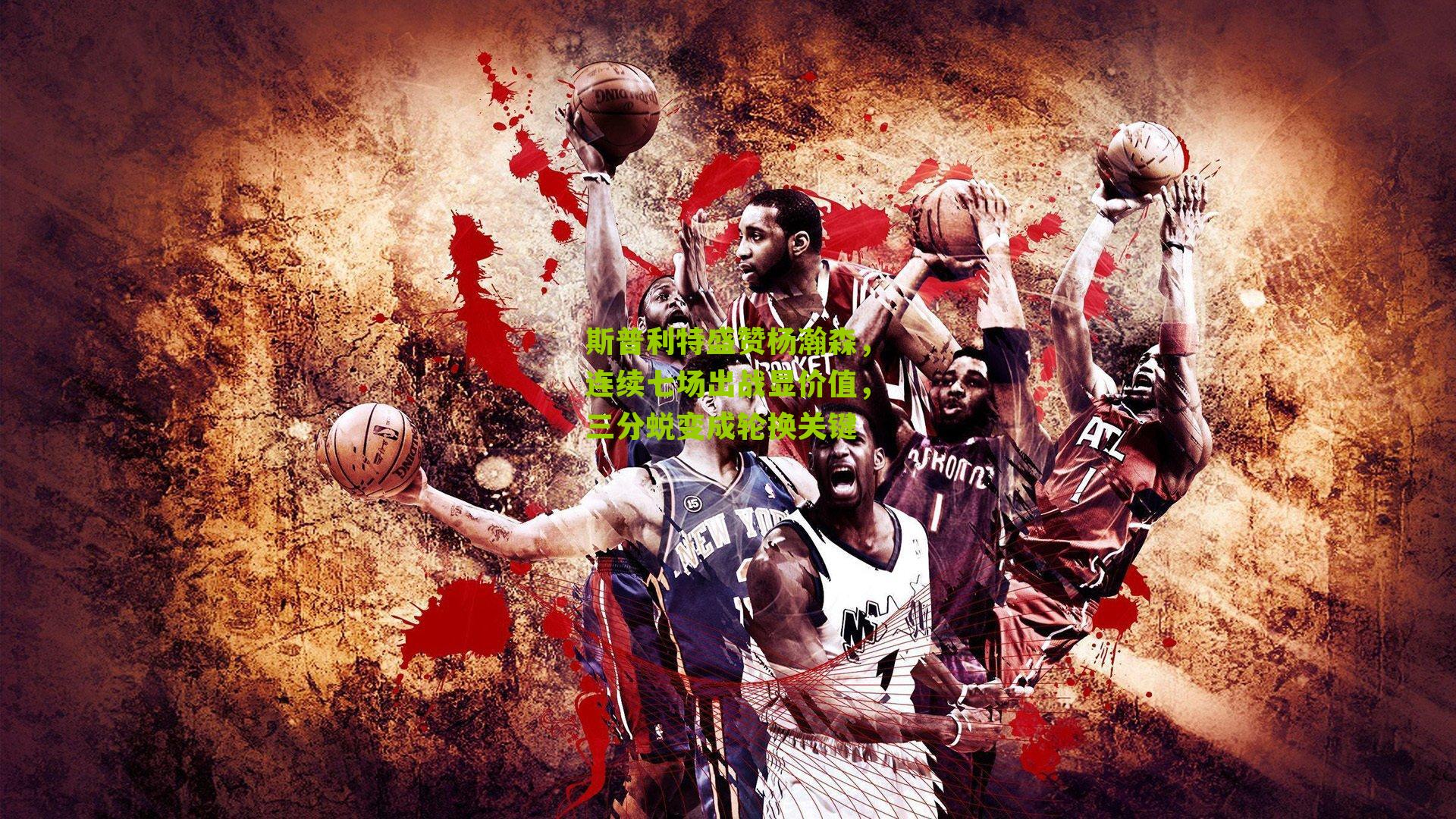 斯普利特盛赞杨瀚森，连续七场出战显价值，三分蜕变成轮换关键